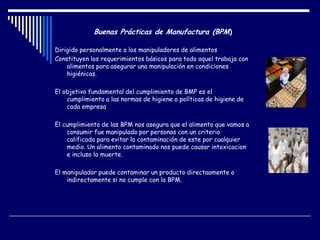Buenas Prácticas de Manufactura (BPM)
Dirigido personalmente a los manipuladores de alimentos
Constituyen los requerimientos básicos para todo aquel trabaja con
alimentos para asegurar una manipulación en condiciones
higiénicas.
El objetivo fundamental del cumplimiento de BMP es el
cumplimiento a las normas de higiene o políticas de higiene de
cada empresa
El cumplimiento de las BPM nos asegura que el alimento que vamos a
consumir fue manipulado por personas con un criterio
calificado para evitar la contaminación de este por cualquier
medio. Un alimento contaminado nos puede causar intoxicacion
e incluso la muerte.
El manipulador puede contaminar un producto directaamente o
indirectamente si no cumple con la BPM.
 