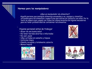 Normas para los manipuladores
- ¿Que es manipulador de alimentos:?
Aquella persona que manipula alimentos envasados o no, equipos y utensilios
utilizados para los alimentos o superficies que entren en contacto con ellos. Por lo
tanto se espera que cumpla con todos los requerimientos de higiene necesarios
para no tener probabilidad de contaminar los alimentos
-
Higiene personal antes de trabajar
• Gozar de una buena salud
• No tener heridas abiertas o infectadas
• No usar joyas
• Uñas cortadas sin esmalte y limpias
• Uniforme limpio
• Cabello recogido y totalmente cubierto
• Manos limpias
 