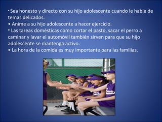 Sea honesto y directo con su hijo adolescente cuando le hable de temas delicados. •  Anime a su hijo adolescente a hacer ejercicio.  Las tareas domésticas como cortar el pasto, sacar el perro a caminar y lavar el automóvil también sirven para que su hijo adolescente se mantenga activo. •  La hora de la comida es muy importante para las familias.  