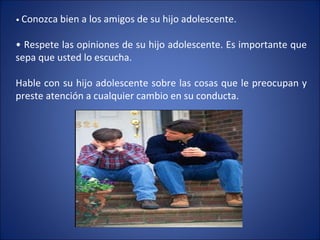 •  Conozca bien a los amigos de su hijo adolescente. •  Respete las opiniones de su hijo adolescente. Es importante que sepa que usted lo escucha. Hable con su hijo adolescente sobre las cosas que le preocupan y preste atención a cualquier cambio en su conducta. 