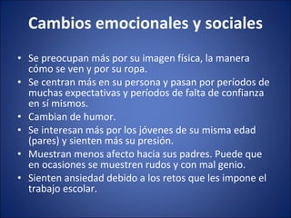 Cambios emocionales y sociales Se preocupan más por su imagen física, la manera cómo se ven y por su ropa.  Se centran más en su persona y pasan por períodos de muchas expectativas y períodos de falta de confianza en sí mismos.  Cambian de humor.  Se interesan más por los jóvenes de su misma edad (pares) y sienten más su presión.  Muestran menos afecto hacia sus padres. Puede que en ocasiones se muestren rudos y con mal genio.  Sienten ansiedad debido a los retos que les impone el trabajo escolar.  
