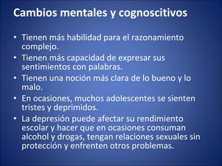 Cambios mentales y cognoscitivos  Tienen más habilidad para el razonamiento complejo.  Tienen más capacidad de expresar sus sentimientos con palabras.  Tienen una noción más clara de lo bueno y lo malo.  En ocasiones, muchos adolescentes se sienten tristes y deprimidos.  La depresión puede afectar su rendimiento escolar y hacer que en ocasiones consuman alcohol y drogas, tengan relaciones sexuales sin protección y enfrenten otros problemas.  