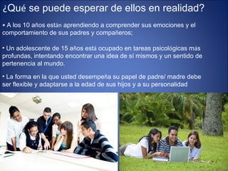 ¿ Qu é  se puede esperar de ellos en realidad? •  A los 10 a ñ os est án  aprendiendo a comprender sus emociones y el comportamiento de sus padres y compa ñ eros;  Un adolescente de 15 a ñ os est á  ocupado en tareas psicol ó gicas m á s profundas, intentando encontrar una idea de sí mismos y un sentido de pertenencia al mundo.  La forma en la que usted desempe ñ a su papel de padre/ madre debe ser flexible y adaptarse a la edad de sus hijos y a su personalidad  