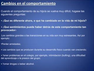 Cambios en el comportamiento Cuando el comportamiento de su hijo/a se vuelva muy dif í cil, h á gase las siguientes preguntas: •  ¿ Qu é  es diferente ahora, o qu é  ha cambiado en la vida de mi hijo/a? •  ¿ Qu é  sentimientos puede haber detr á s de este comportamiento tan provocador ? Los cambios grandes o las transiciones en su vida son muy estresantes. Así por ejemplo: Perder amistades;  •  L os cambios que se producen durante su desarrollo f í sico cuando van creciendo; •  T ener problemas en el colegio, por ejemplo, intimidaci ó n (bullíng), una dificultad del aprendizaje o la presi ó n del grupo; •  T omar drogas o beber alcohol. 