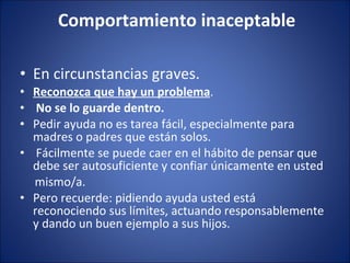 Comportamiento inaceptable En circunstancias graves. Reconozca que hay un problema . No se lo guarde dentro. Pedir ayuda no es tarea fácil, especialmente para madres o padres que están solos. Fácilmente se puede caer en el hábito de pensar que debe ser autosuficiente y confiar únicamente en usted mismo/a. Pero recuerde: pidiendo ayuda usted está reconociendo sus límites, actuando responsablemente y dando un buen ejemplo a sus hijos. 