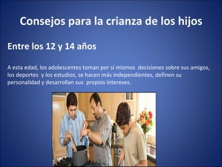 Consejos para la crianza de los hijos Entre los 12 y 14 años  A esta edad, los adolescentes toman por sí mismos  decisiones sobre sus amigos, los deportes  y los estudios, se hacen más independientes, definen su personalidad y desarrollan sus  propios intereses. 