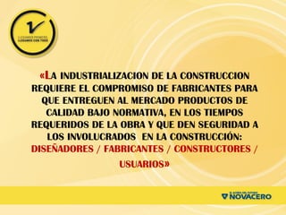 «LA INDUSTRIALIZACION DE LA CONSTRUCCION
REQUIERE EL COMPROMISO DE FABRICANTES PARA
QUE ENTREGUEN AL MERCADO PRODUCTOS DE
CALIDAD BAJO NORMATIVA, EN LOS TIEMPOS
REQUERIDOS DE LA OBRA Y QUE DEN SEGURIDAD A
LOS INVOLUCRADOS EN LA CONSTRUCCIÓN:
DISEÑADORES / FABRICANTES / CONSTRUCTORES /
USUARIOS»
 