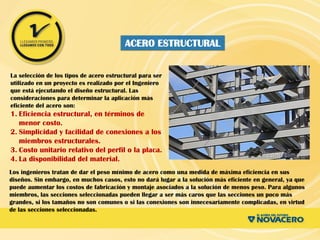 La selección de los tipos de acero estructural para ser
utilizado en un proyecto es realizado por el Ingeniero
que está ejecutando el diseño estructural. Las
consideraciones para determinar la aplicación más
eficiente del acero son:
1. Eficiencia estructural, en términos de
menor costo.
2. Simplicidad y facilidad de conexiones a los
miembros estructurales.
3. Costo unitario relativo del perfil o la placa.
4. La disponibilidad del material.
Los ingenieros tratan de dar el peso mínimo de acero como una medida de máxima eficiencia en sus
diseños. Sin embargo, en muchos casos, esto no dará lugar a la solución más eficiente en general, ya que
puede aumentar los costos de fabricación y montaje asociados a la solución de menos peso. Para algunos
miembros, las secciones seleccionadas pueden llegar a ser más caros que las secciones un poco más
grandes, si los tamaños no son comunes o si las conexiones son innecesariamente complicadas, en virtud
de las secciones seleccionadas.
ACERO ESTRUCTURAL
 