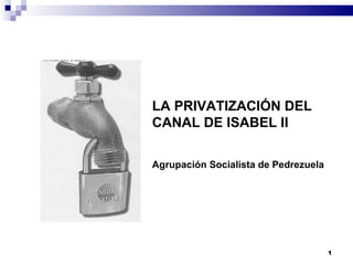 LA PRIVATIZACIÓN DEL
CANAL DE ISABEL II

Agrupación Socialista de Pedrezuela




                                      1
 
