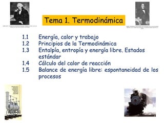 Tema 1. Termodinámica
1.1 Energía, calor y trabajo
1.2 Principios de la Termodinámica
1.3 Entalpía, entropía y energía libre. Estados
estándar
1.4 Cálculo del calor de reacción
1.5 Balance de energía libre: espontaneidad de los
procesos
 
