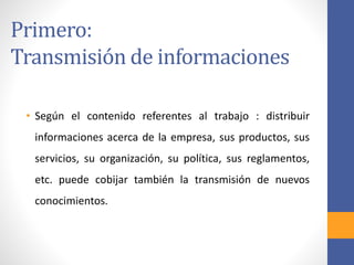 Primero:
Transmisión de informaciones
• Según el contenido referentes al trabajo : distribuir
informaciones acerca de la empresa, sus productos, sus
servicios, su organización, su política, sus reglamentos,
etc. puede cobijar también la transmisión de nuevos
conocimientos.
 