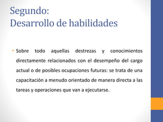 Segundo:
Desarrollo de habilidades
• Sobre todo aquellas destrezas y conocimientos
directamente relacionados con el desempeño del cargo
actual o de posibles ocupaciones futuras: se trata de una
capacitación a menudo orientado de manera directa a las
tareas y operaciones que van a ejecutarse.
 