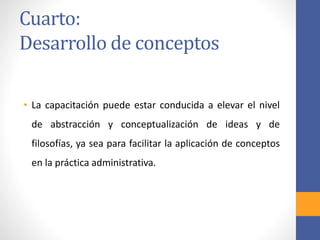 Cuarto:
Desarrollo de conceptos
• La capacitación puede estar conducida a elevar el nivel
de abstracción y conceptualización de ideas y de
filosofías, ya sea para facilitar la aplicación de conceptos
en la práctica administrativa.
 