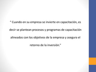 “ Cuando en su empresa se invierte en capacitación, es
decir se plantean procesos y programas de capacitación
alineados con los objetivos de la empresa y asegura el
retorno de la inversión.”
 