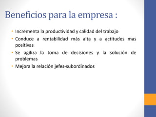 Beneficios para la empresa :
• Incrementa la productividad y calidad del trabajo
• Conduce a rentabilidad más alta y a actitudes mas
positivas
• Se agiliza la toma de decisiones y la solución de
problemas
• Mejora la relación jefes-subordinados
 