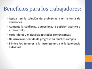 Beneficios para los trabajadores:
• Ayuda en la solución de problemas y en la toma de
decisiones
• Aumenta la confianza, autoestima, la posición asertiva y
el desarrollo
• Forja lideres y mejora las aptitudes comunicativas
• Desarrolla un sentido de progreso en muchos campos
• Elimina los temores a la incompetencia o la ignorancia
individual
 