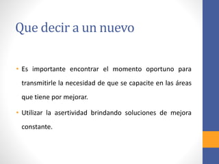 Que decir a un nuevo
• Es importante encontrar el momento oportuno para
transmitirle la necesidad de que se capacite en las áreas
que tiene por mejorar.
• Utilizar la asertividad brindando soluciones de mejora
constante.
 