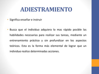 ADIESTRAMIENTO
• Significa enseñar e instruir
• Busca que el individuo adquiera lo mas rápido posible las
habilidades necesarias para realizar sus tareas, mediante un
entrenamiento práctico y sin profundizar en los aspectos
teóricos. Esta es la forma más elemental de lograr que un
individuo realice determinadas acciones.
 