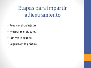 Etapas para impartir
adiestramiento
• Preparar al trabajador.
• Mostrarle el trabajo.
• Ponerlo a prueba.
• Seguirlo en la práctica
 