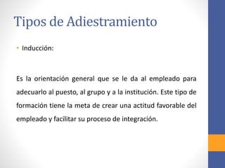 Tipos de Adiestramiento
• Inducción:
Es la orientación general que se le da al empleado para
adecuarlo al puesto, al grupo y a la institución. Este tipo de
formación tiene la meta de crear una actitud favorable del
empleado y facilitar su proceso de integración.
 