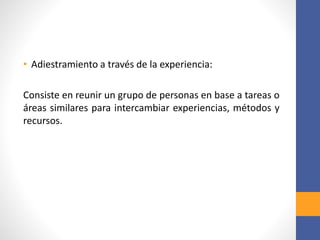 • Adiestramiento a través de la experiencia:
Consiste en reunir un grupo de personas en base a tareas o
áreas similares para intercambiar experiencias, métodos y
recursos.
 