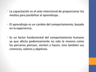 • La capacitación es el acto intencional de proporcionar los
medios para posibilitar el aprendizaje.
• El aprendizaje es un cambio del comportamiento, basado
en la experiencia.
• Es un factor fundamental del comportamiento humano
ya que afecta poderosamente no solo la manera como
las personas piensan, sienten y hacen, sino también sus
creencias, valores y objetivos.
 