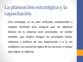 La planeación estratégica y la
capacitación
• Una estrategia, es un plan unificado, comprensible e
integral, diseñado para asegurar que los objetivos
básicos de la empresa sean alcanzados, sin olvidar
también, que implica integrar las principales metas,
objetivos y políticas de una organización y a la vez
establecer una secuencia lógica de las acciones a realizar
para lograr un objetivo.
 