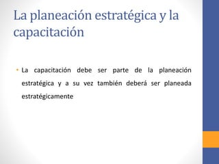 La planeación estratégica y la
capacitación
• La capacitación debe ser parte de la planeación
estratégica y a su vez también deberá ser planeada
estratégicamente
 