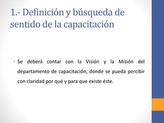1.- Definición y búsqueda de
sentido de la capacitación
• Se deberá contar con la Visión y la Misión del
departamento de capacitación, donde se pueda percibir
con claridad por qué y para que existe éste.
 