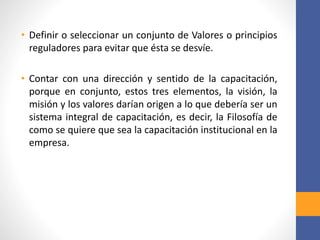 • Definir o seleccionar un conjunto de Valores o principios
reguladores para evitar que ésta se desvíe.
• Contar con una dirección y sentido de la capacitación,
porque en conjunto, estos tres elementos, la visión, la
misión y los valores darían origen a lo que debería ser un
sistema integral de capacitación, es decir, la Filosofía de
como se quiere que sea la capacitación institucional en la
empresa.
 