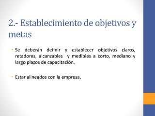 2.- Establecimiento de objetivos y
metas
• Se deberán definir y establecer objetivos claros,
retadores, alcanzables y medibles a corto, mediano y
largo plazos de capacitación.
• Estar alineados con la empresa.
 