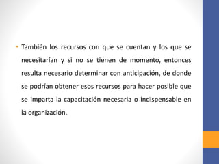 • También los recursos con que se cuentan y los que se
necesitarían y si no se tienen de momento, entonces
resulta necesario determinar con anticipación, de donde
se podrían obtener esos recursos para hacer posible que
se imparta la capacitación necesaria o indispensable en
la organización.
 