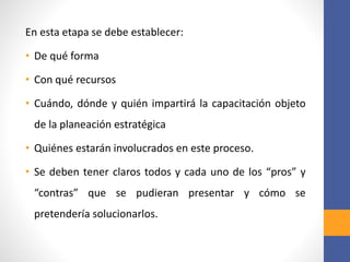 En esta etapa se debe establecer:
• De qué forma
• Con qué recursos
• Cuándo, dónde y quién impartirá la capacitación objeto
de la planeación estratégica
• Quiénes estarán involucrados en este proceso.
• Se deben tener claros todos y cada uno de los “pros” y
“contras” que se pudieran presentar y cómo se
pretendería solucionarlos.
 