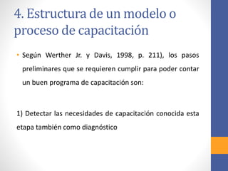 4. Estructura de un modelo o
proceso de capacitación
• Según Werther Jr. y Davis, 1998, p. 211), los pasos
preliminares que se requieren cumplir para poder contar
un buen programa de capacitación son:
1) Detectar las necesidades de capacitación conocida esta
etapa también como diagnóstico
 
