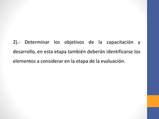 2).- Determinar los objetivos de la capacitación y
desarrollo, en esta etapa también deberán identificarse los
elementos a considerar en la etapa de la evaluación.
 