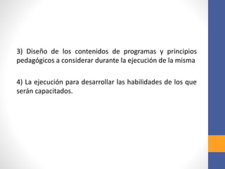 3) Diseño de los contenidos de programas y principios
pedagógicos a considerar durante la ejecución de la misma
4) La ejecución para desarrollar las habilidades de los que
serán capacitados.
 