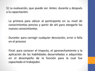 5) La evaluación, que puede ser. Antes: durante y después
a la capacitación:
- La primera para ubicar al participante en su nivel de
conocimientos previos y partir de ahí para otorgarle los
nuevos conocimientos
- Durante: para corregir cualquier desviación, error o falla
en el proceso
- Final: para conocer el impacto, el aprovechamiento y la
aplicación de las habilidades desarrolladas o adquiridas
en el desempeño de la función para la cual fue
capacitado el trabajador.
 