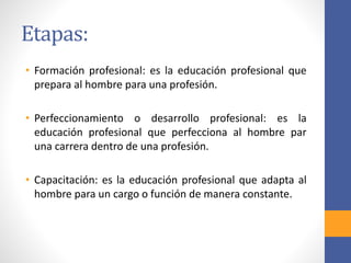 Etapas:
• Formación profesional: es la educación profesional que
prepara al hombre para una profesión.
• Perfeccionamiento o desarrollo profesional: es la
educación profesional que perfecciona al hombre par
una carrera dentro de una profesión.
• Capacitación: es la educación profesional que adapta al
hombre para un cargo o función de manera constante.
 