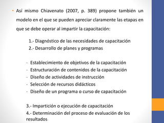 • Así mismo Chiavenato (2007, p. 389) propone también un
modelo en el que se pueden apreciar claramente las etapas en
que se debe operar al impartir la capacitación:
1.- Diagnóstico de las necesidades de capacitación
2.- Desarrollo de planes y programas
- Establecimiento de objetivos de la capacitación
- Estructuración de contenidos de la capacitación
- Diseño de actividades de instrucción
- Selección de recursos didácticos
- Diseño de un programa o curso de capacitación
3.- Impartición o ejecución de capacitación
4.- Determinación del proceso de evaluación de los
resultados
 