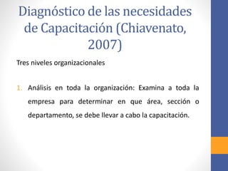 Tres niveles organizacionales
1. Análisis en toda la organización: Examina a toda la
empresa para determinar en que área, sección o
departamento, se debe llevar a cabo la capacitación.
Diagnóstico de las necesidades
de Capacitación (Chiavenato,
2007)
 