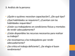 3. Análisis de la persona:
• ¿Quién o quiénes necesitan capacitación?, ¿De qué tipo?
• ¿Qué habilidades se requieren?, ¿Cuentan con las
habilidades requeridas?
• ¿Están sus trabajadores en condiciones físicas y mentales
de rendir adecuadamente?
• ¿Están disponibles los recursos necesarios para realizar
su trabajo?
• ¿Se recompensa a los trabajadores por rendir
adecuadamente?
• ¿Se critica el trabajo deficiente?, ¿Se elogia el buen
rendimiento?
 