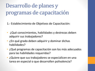 Desarrollo de planes y
programas de capacitación
1.- Establecimiento de Objetivos de Capacitación:
• ¿Qué conocimientos, habilidades y destrezas deben
adquirir sus trabajadores?
• ¿En qué grado deben adquirir y dominar dichas
habilidades?
• ¿Qué programas de capacitación son los más adecuados
para las habilidades requeridas?
• ¿Quiere que sus trabajadores se especialicen en una
tarea en especial o que desarrollen polivalencia?
 