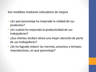 Son medibles mediante indicadores de mejora
• ¿En qué porcentaje ha mejorado la calidad de sus
productos?
• ¿En cuánto ha mejorado la productividad de sus
trabajadores?
• ¿Sus clientes reciben ahora una mejor atención de parte
de sus trabajadores?
• ¿Se ha logrado reducir las mermas, procesos y tiempos
improductivos, en qué porcentaje?
 