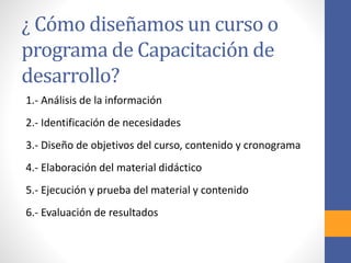 ¿ Cómo diseñamos un curso o
programa de Capacitación de
desarrollo?
1.- Análisis de la información
2.- Identificación de necesidades
3.- Diseño de objetivos del curso, contenido y cronograma
4.- Elaboración del material didáctico
5.- Ejecución y prueba del material y contenido
6.- Evaluación de resultados
 