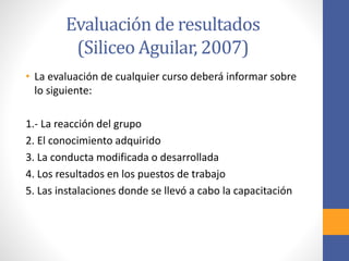 Evaluación de resultados
(Siliceo Aguilar, 2007)
• La evaluación de cualquier curso deberá informar sobre
lo siguiente:
1.- La reacción del grupo
2. El conocimiento adquirido
3. La conducta modificada o desarrollada
4. Los resultados en los puestos de trabajo
5. Las instalaciones donde se llevó a cabo la capacitación
 