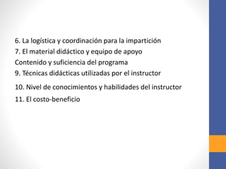 6. La logística y coordinación para la impartición
7. El material didáctico y equipo de apoyo
Contenido y suficiencia del programa
9. Técnicas didácticas utilizadas por el instructor
10. Nivel de conocimientos y habilidades del instructor
11. El costo-beneficio
 