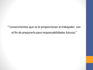 “ Conocimientos que se le proporcionan al trabajador con
el fin de prepararlo para responsabilidades futuras.”
 