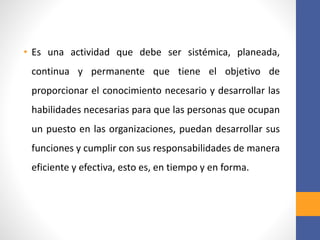 • Es una actividad que debe ser sistémica, planeada,
continua y permanente que tiene el objetivo de
proporcionar el conocimiento necesario y desarrollar las
habilidades necesarias para que las personas que ocupan
un puesto en las organizaciones, puedan desarrollar sus
funciones y cumplir con sus responsabilidades de manera
eficiente y efectiva, esto es, en tiempo y en forma.
 