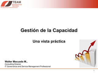 Gestión de la Capacidad

                             Una vista práctica




Walter Macuada M.,
Consulting Director
IT Governance and Service Management Professional

                                                    1
 