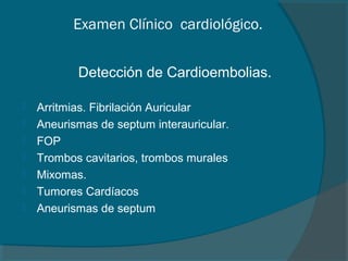 Examen Clínico cardiológico.


           Detección de Cardioembolias.

   Arritmias. Fibrilación Auricular
   Aneurismas de septum interauricular.
   FOP
   Trombos cavitarios, trombos murales
   Mixomas.
   Tumores Cardíacos
   Aneurismas de septum
 
